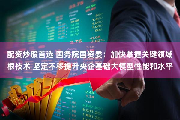 配资炒股首选 国务院国资委：加快掌握关键领域根技术 坚定不移提升央企基础大模型性能和水平