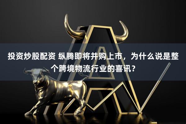 投资炒股配资 纵腾即将并购上市，为什么说是整个跨境物流行业的喜讯？