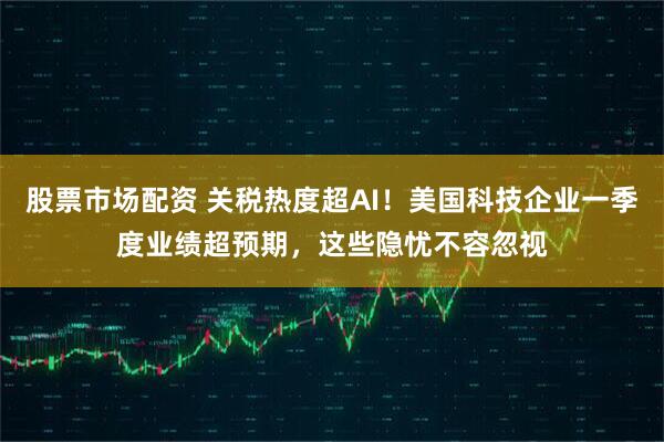 股票市场配资 关税热度超AI！美国科技企业一季度业绩超预期，这些隐忧不容忽视
