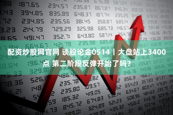 配资炒股网官网 谈股论金0514丨大盘站上3400点 第二阶段反弹开始了吗？