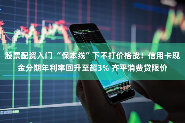 股票配资入门 “保本线”下不打价格战！信用卡现金分期年利率回升至超3% 齐平消费贷限价