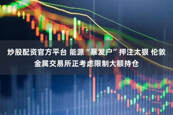 炒股配资官方平台 能源“暴发户”押注太狠 伦敦金属交易所正考虑限制大额持仓