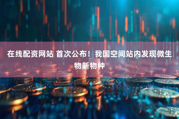 在线配资网站 首次公布！我国空间站内发现微生物新物种