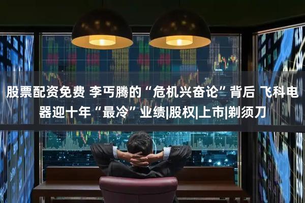 股票配资免费 李丐腾的“危机兴奋论”背后 飞科电器迎十年“最冷”业绩|股权|上市|剃须刀