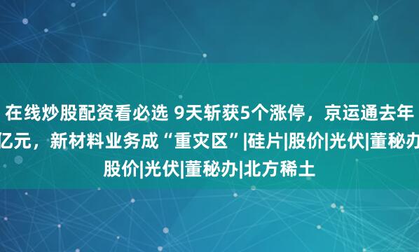 在线炒股配资看必选 9天斩获5个涨停，京运通去年巨亏23.6亿元，新材料业务成“重灾区”|硅片|股价|光伏|董秘办|北方稀土