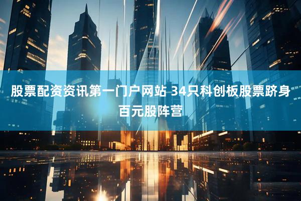 股票配资资讯第一门户网站 34只科创板股票跻身百元股阵营