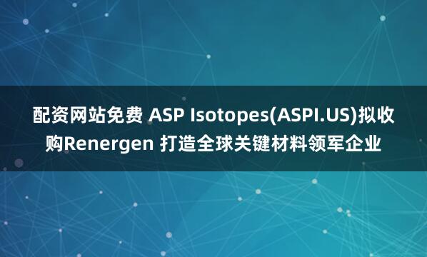 配资网站免费 ASP Isotopes(ASPI.US)拟收购Renergen 打造全球关键材料领军企业