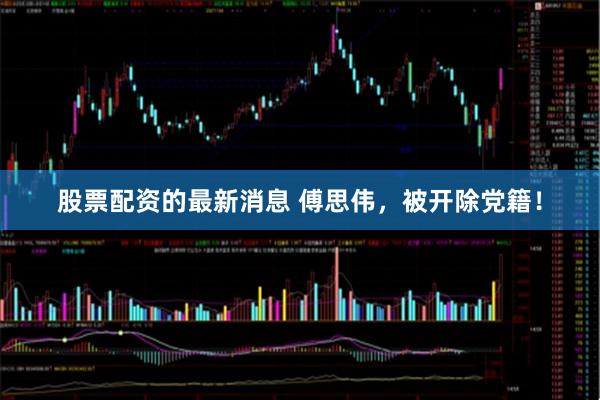 股票配资的最新消息 傅思伟，被开除党籍！