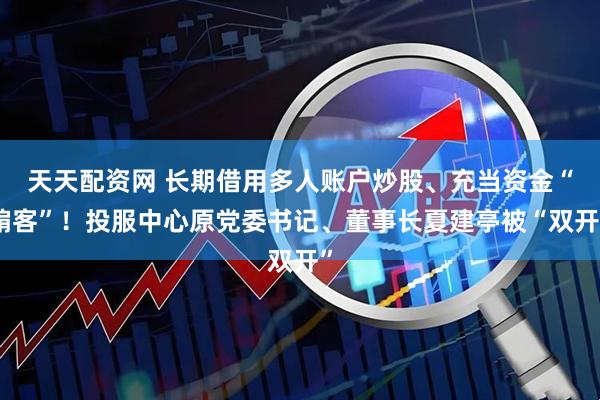 天天配资网 长期借用多人账户炒股、充当资金“掮客”！投服中心原党委书记、董事长夏建亭被“双开”