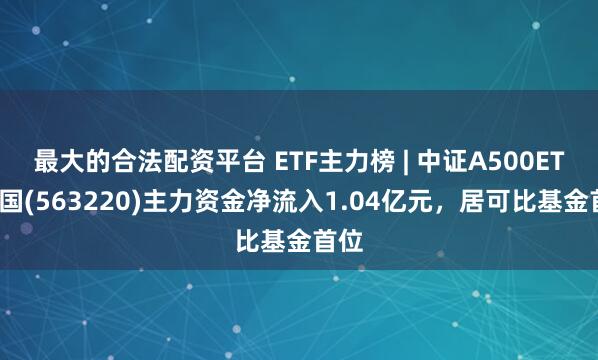 最大的合法配资平台 ETF主力榜 | 中证A500ETF富国(563220)主力资金净流入1.04亿元，居可比基金首位