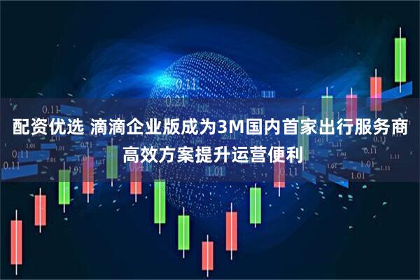 配资优选 滴滴企业版成为3M国内首家出行服务商 高效方案提升运营便利