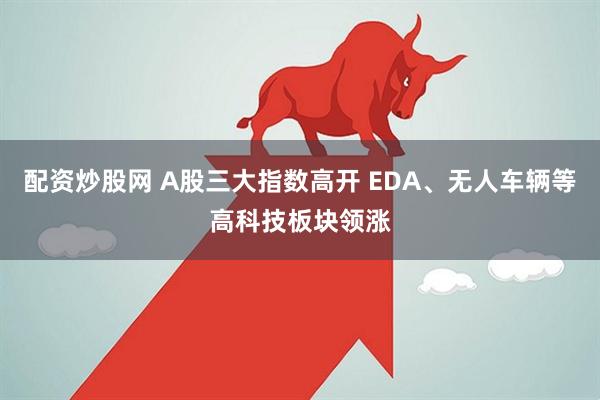 配资炒股网 A股三大指数高开 EDA、无人车辆等高科技板块领涨