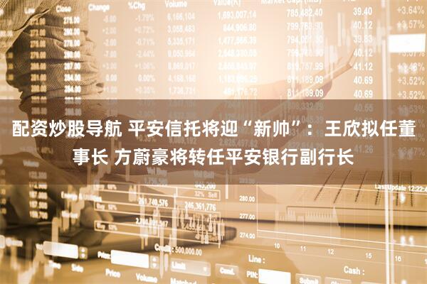配资炒股导航 平安信托将迎“新帅”：王欣拟任董事长 方蔚豪将转任平安银行副行长