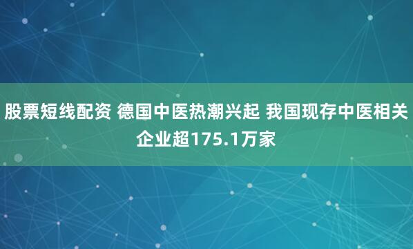 股票短线配资 德国中医热潮兴起 我国现存中医相关企业超175.1万家