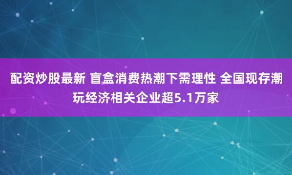 配资炒股最新 盲盒消费热潮下需理性 全国现存潮玩经济相关企业超5.1万家