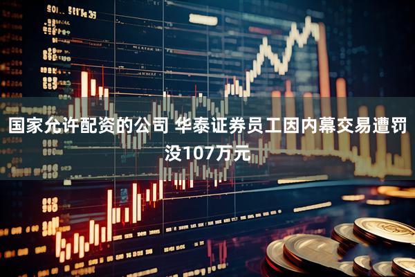 国家允许配资的公司 华泰证券员工因内幕交易遭罚没107万元