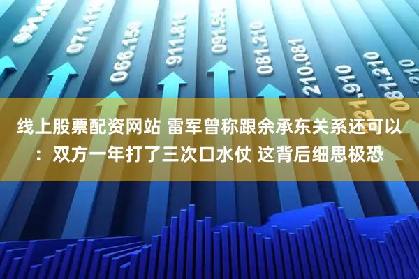 线上股票配资网站 雷军曾称跟余承东关系还可以：双方一年打了三次口水仗 这背后细思极恐