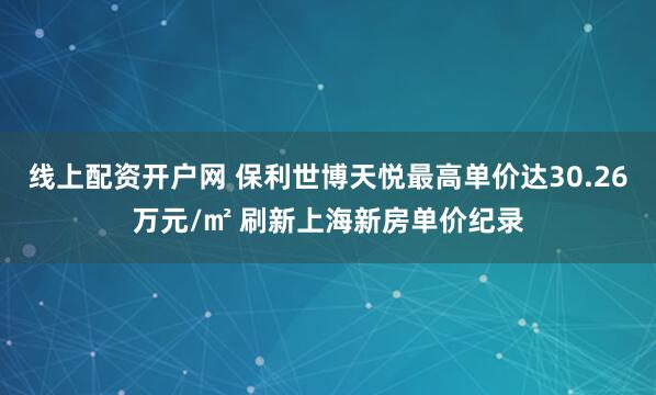 线上配资开户网 保利世博天悦最高单价达30.26万元/㎡ 刷新上海新房单价纪录
