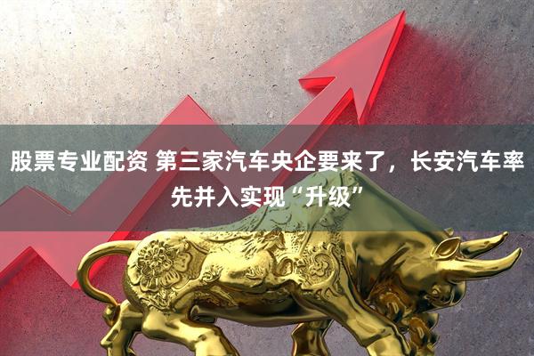 股票专业配资 第三家汽车央企要来了，长安汽车率先并入实现“升级”