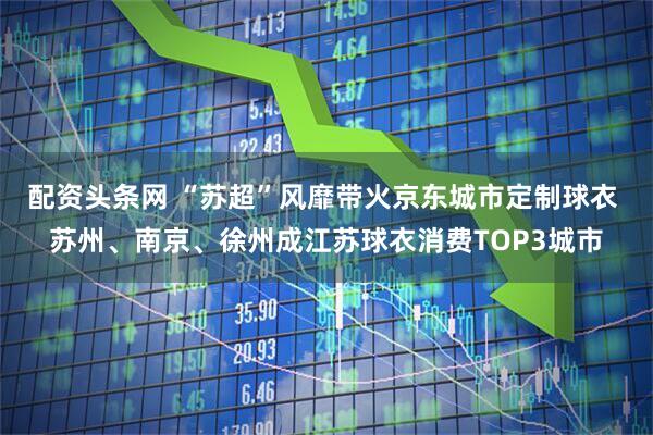 配资头条网 “苏超”风靡带火京东城市定制球衣 苏州、南京、徐州成江苏球衣消费TOP3城市