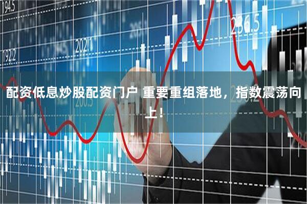 配资低息炒股配资门户 重要重组落地，指数震荡向上！