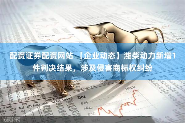 配资证券配资网站 【企业动态】潍柴动力新增1件判决结果，涉及侵害商标权纠纷