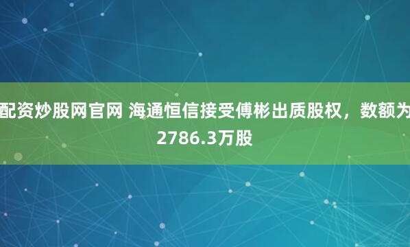 配资炒股网官网 海通恒信接受傅彬出质股权，数额为2786.3万股