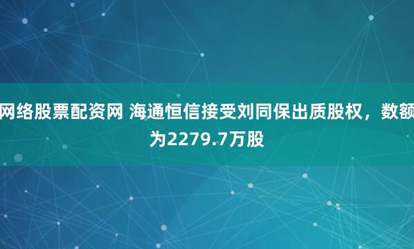 网络股票配资网 海通恒信接受刘同保出质股权，数额为2279.7万股