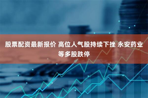 股票配资最新报价 高位人气股持续下挫 永安药业等多股跌停