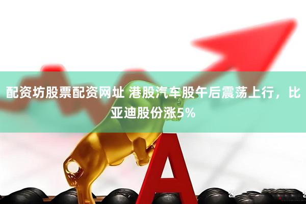 配资坊股票配资网址 港股汽车股午后震荡上行，比亚迪股份涨5%