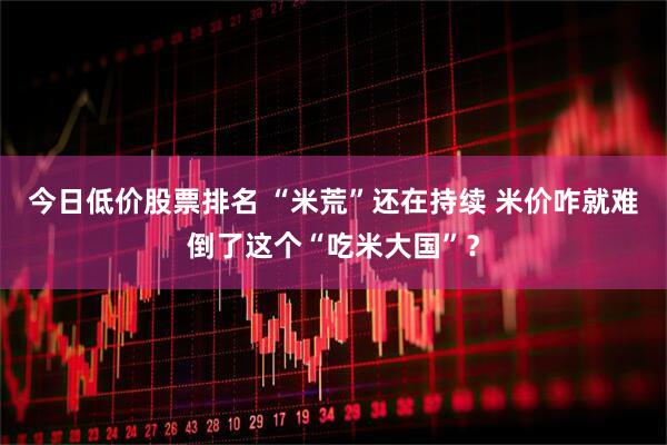 今日低价股票排名 “米荒”还在持续 米价咋就难倒了这个“吃米大国”？