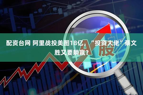 配资台网 阿里战投美图18亿，“投资大佬”蔡文胜又要躺赢？