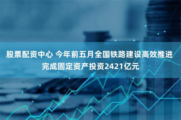股票配资中心 今年前五月全国铁路建设高效推进 完成固定资产投资2421亿元