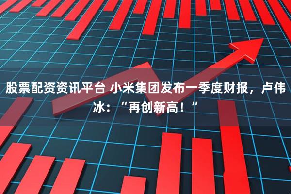 股票配资资讯平台 小米集团发布一季度财报，卢伟冰：“再创新高！”