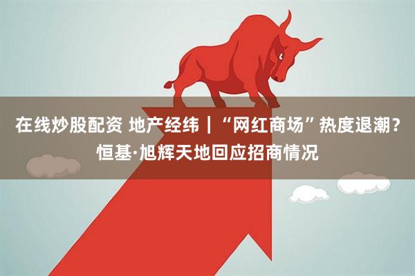 在线炒股配资 地产经纬｜“网红商场”热度退潮？恒基·旭辉天地回应招商情况