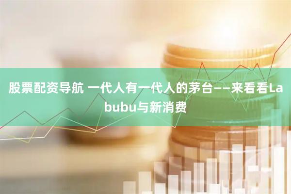 股票配资导航 一代人有一代人的茅台——来看看Labubu与新消费