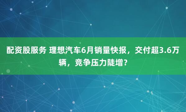 配资股服务 理想汽车6月销量快报，交付超3.6万辆，竞争压力陡增？