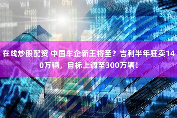 在线炒股配资 中国车企新王将至？吉利半年狂卖140万辆，目标上调至300万辆！