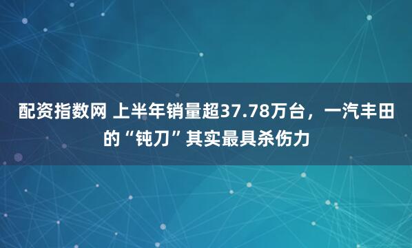 配资指数网 上半年销量超37.78万台，一汽丰田的“钝刀”其实最具杀伤力