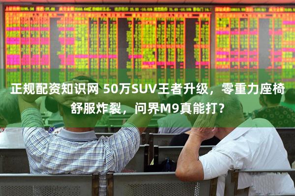 正规配资知识网 50万SUV王者升级，零重力座椅舒服炸裂，问界M9真能打？