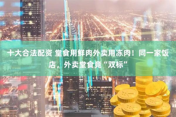 十大合法配资 堂食用鲜肉外卖用冻肉！同一家饭店，外卖堂食竟“双标”