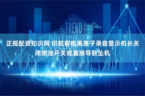 正规配资知识网 印航客机黑匣子录音显示机长关闭燃油开关或直接导致坠机