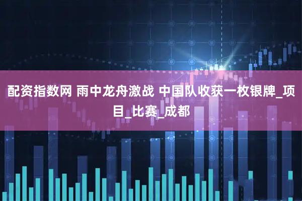 配资指数网 雨中龙舟激战 中国队收获一枚银牌_项目_比赛_成都