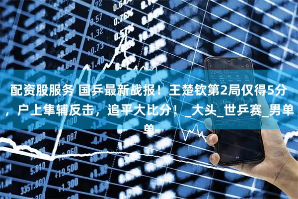 配资股服务 国乒最新战报！王楚钦第2局仅得5分，户上隼辅反击，追平大比分！_大头_世乒赛_男单