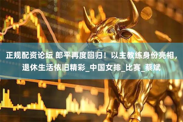 正规配资论坛 郎平再度回归！以主教练身份亮相，退休生活依旧精彩_中国女排_比赛_蔡斌