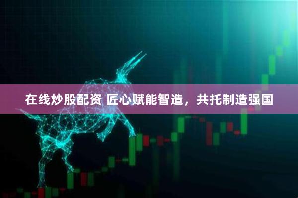 在线炒股配资 匠心赋能智造，共托制造强国