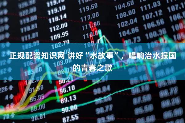 正规配资知识网 讲好“水故事”，唱响治水报国的青春之歌